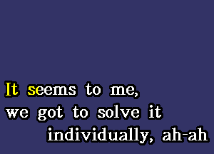 It seems to me,
we got to solve it
individually, ah-ah