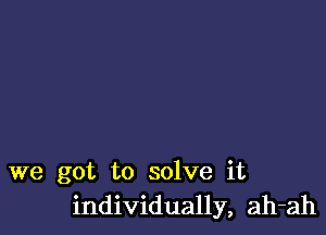 we got to solve it
individually, ah-ah