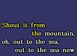 Shout it from

the mountain,

oh, out to the sea,
out to the sea now