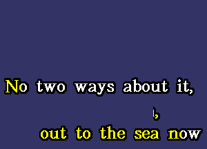 No two ways about it,

I,

out to the sea now