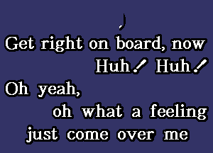 Get right on board, now
Huh! Huh!
Oh yeah,
oh what a feeling
just come over me