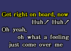 Get right on board, now
Huh! Huh!
Oh yeah,
oh what a feeling
just come over me