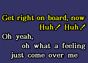 Get right on board, now
Huh! Huh!
Oh yeah,
oh what a feeling
just come over me