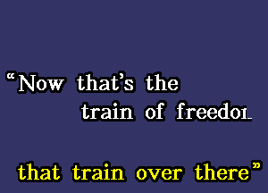 ccNow thatts the

train of f reedOI-

that train over theren