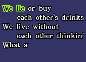 W? m or buy
each othefs drinks

We live Without
each other thinkin,

What a