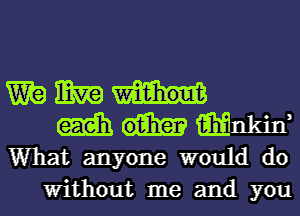 mg mg
m Mnkin,
What anyone would do
Without me and you