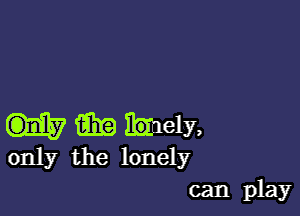 m bely,
only the lonely

can play