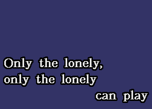 Only the lonely,
only the lonely

can play