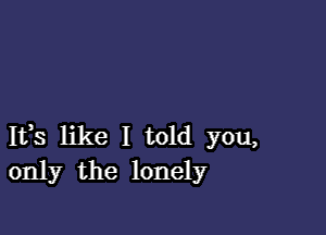 Ifs like I told you,
only the lonely