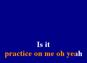 Is it
practice on me oh yeah