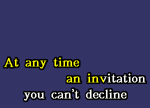 At any time
an invitation
you canW) decline