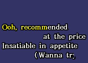 Ooh, recommended

at the price
Insatiable in appetite
(Wanna trj