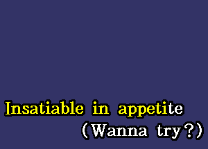 Insatiable in appetite
(Wanna try?)