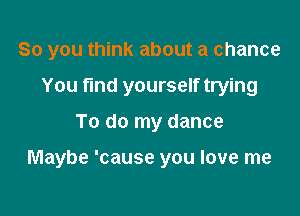 So you think about a chance
You find yourself trying

To do my dance

Maybe 'cause you love me