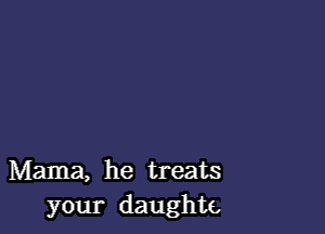 Mama, he treats
your daughte,