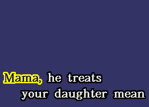 MEIER) he treats

your daughter mean