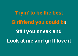 Tryin' to be the best

Girlfriend you could be
Still you sneak and

Look at me and girl I love it