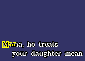 Wm, he treats
your daughter mean