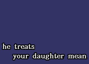 he treats
your daughter mean