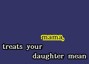 m

treats your
daughter mean