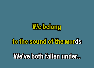 We belong

to the sound of the words

We've both fallen under..