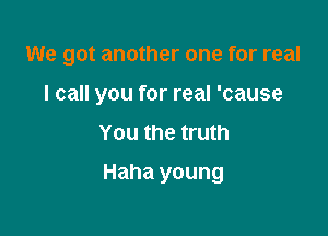 We got another one for real

I call you for real 'cause
You the truth
Haha young