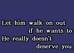 Let him walk on out

if he wants to
He really doesdt
deserve you