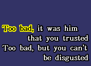 W M it was him

that you trusted

Too bad, but you can,t
be disgusted