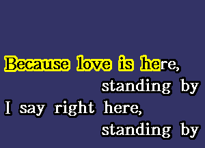 m Eb EEre,

standing by
I say right here,
standing by