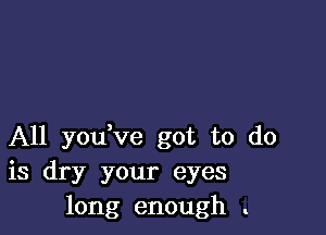 A11 you ve got to do
is dry your eyes
long enough .