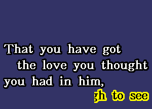 That you have got

the love you thought
you had in him,

ahaom