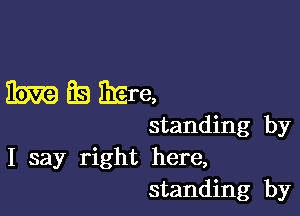 35m BE! EEre,

standing by
I say right here,
standing by