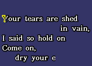 Your tears are shed
in vain,

I said so hold on
Come on,
dry your e