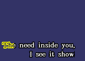 Ma need inside you,
I see it show.