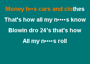 Money has cars and clothes

That's how all my nm-s know

Blowin dro 24's that's how

All my n-ms roll