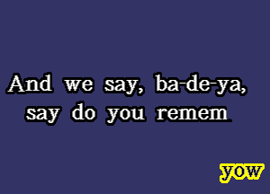 And we say, badeya,

say do you remem

yow