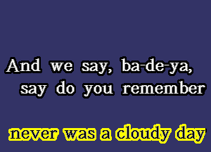 And we say, badeya,
say do you remember

Ma