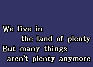 We live in
the land of plenty
But many things
aren,t plenty anymore