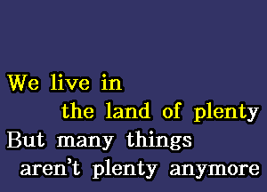 We live in
the land of plenty
But many things
aren,t plenty anymore