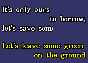 It,s only ours
to borrow,

lefs save SOIIII

Lefs leave some green
on the ground