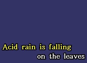 Acid rain is falling
on the leaves