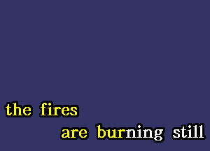 the fires
are burning still