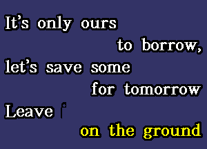 It,s only ours
to borrow,

lefs save some
for tomorrow

Leave

on the ground