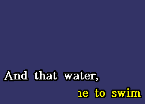 And that water,
1e to swim