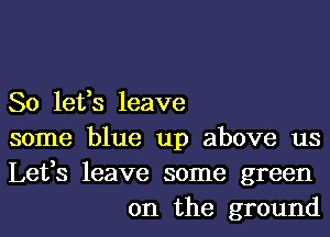 So lefs leave

some blue up above us

Lefs leave some green
on the ground