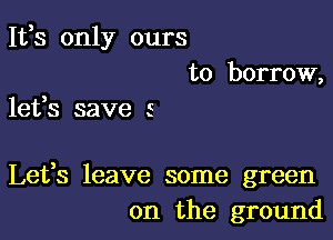 It,s only ours
to borrow,

lefs save 5

Lefs leave some green
on the ground