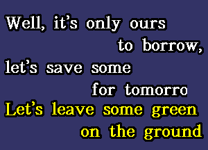 Well, ifs only ours
to borrow,
lefs save some

for tomorro
Lefs leave some green

on the ground