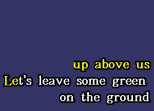 up above us

Lefs leave some green
on the ground