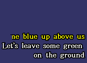 ne blue up above us

Lefs leave some green
on the ground