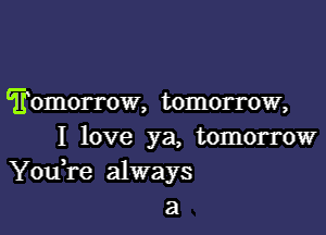 'fomorrow, tomorrow,
I love ya, tomorrow
You,re always
a